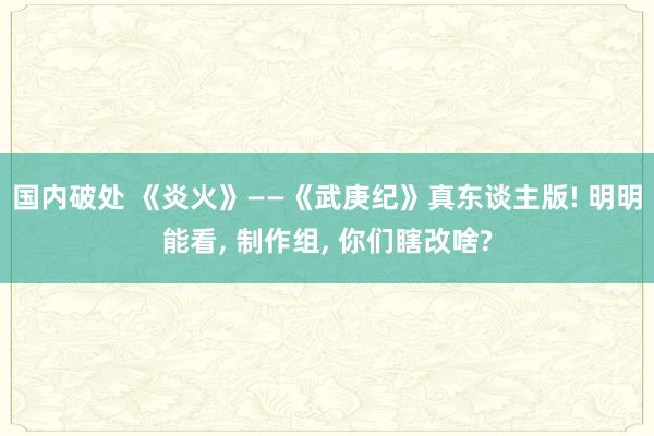 国内破处 《炎火》——《武庚纪》真东谈主版! 明明能看， 制作组， 你们瞎改啥?