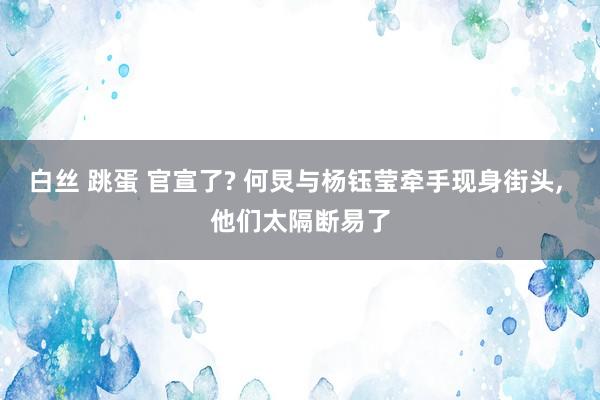 白丝 跳蛋 官宣了? 何炅与杨钰莹牵手现身街头， 他们太隔断易了