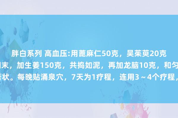 胖白系列 高血压:用蓖麻仁50克，吴茱萸20克，附子20克，共研为细末，加生姜150克，共捣如泥，再加龙脑10克，和匀，调成膏状。每晚贴涌泉穴，7天为1疗程，连用3～4个疗程，被高血压纠缠的烦躁就会随风而散。