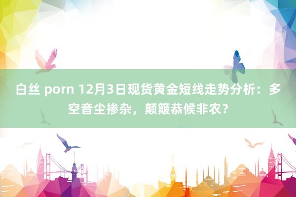 白丝 porn 12月3日现货黄金短线走势分析：多空音尘掺杂，颠簸恭候非农？