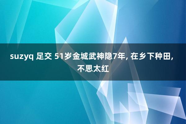 suzyq 足交 51岁金城武神隐7年， 在乡下种田， 不思太红