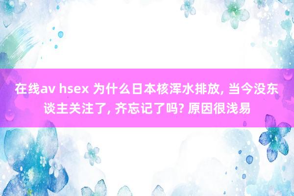 在线av hsex 为什么日本核浑水排放， 当今没东谈主关注了， 齐忘记了吗? 原因很浅易