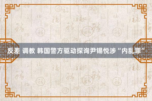 反差 调教 韩国警方驱动探询尹锡悦涉“内乱罪”