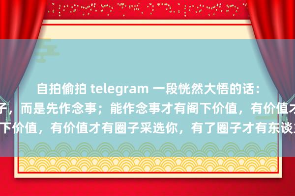 自拍偷拍 telegram 一段恍然大悟的话：变富的规章，不是先混圈子，而是先作念事；能作念事才有阁下价值，有价值才有圈子采选你，有了圈子才有东谈主脉……