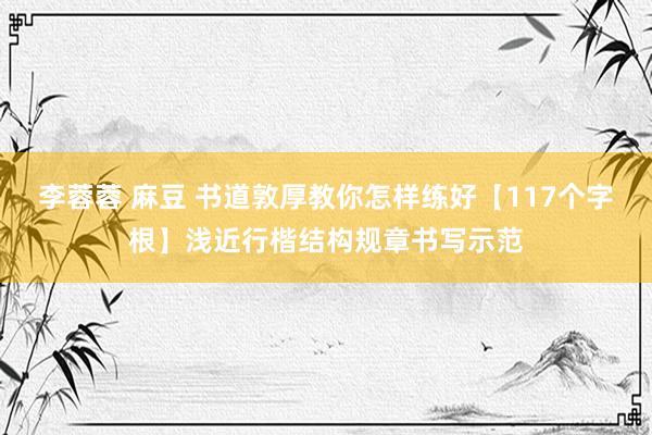 李蓉蓉 麻豆 书道敦厚教你怎样练好【117个字根】浅近行楷结构规章书写示范