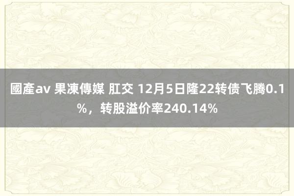 國產av 果凍傳媒 肛交 12月5日隆22转债飞腾0.1%，转股溢价率240.14%