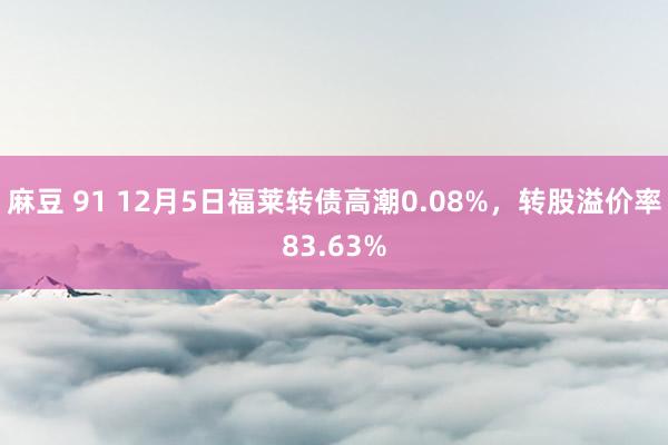 麻豆 91 12月5日福莱转债高潮0.08%，转股溢价率83.63%