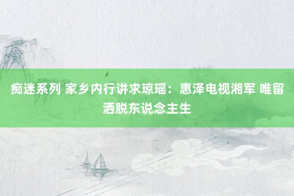 痴迷系列 家乡内行讲求琼瑶：惠泽电视湘军 唯留洒脱东说念主生