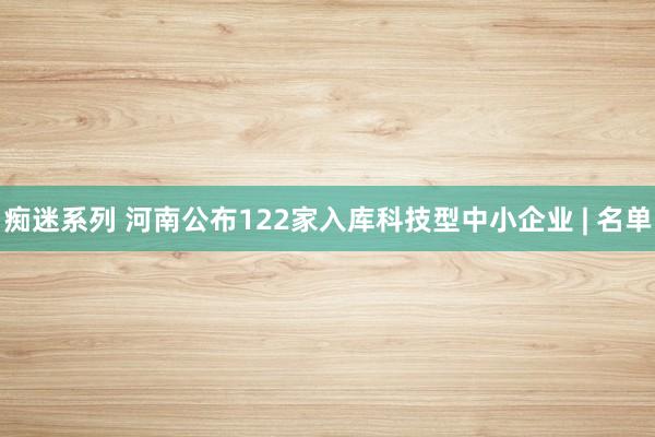 痴迷系列 河南公布122家入库科技型中小企业 | 名单