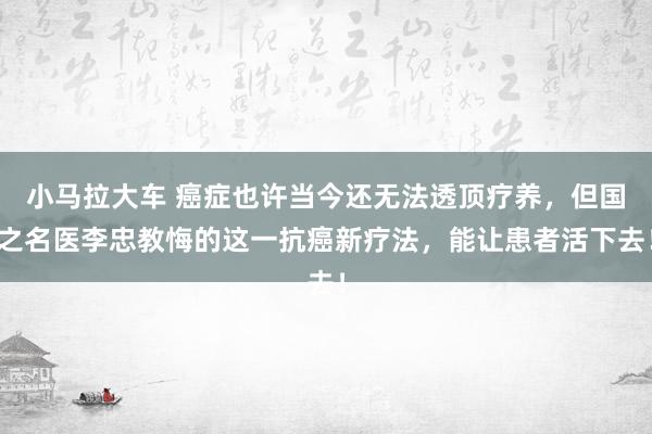 小马拉大车 癌症也许当今还无法透顶疗养，但国之名医李忠教悔的这一抗癌新疗法，能让患者活下去！