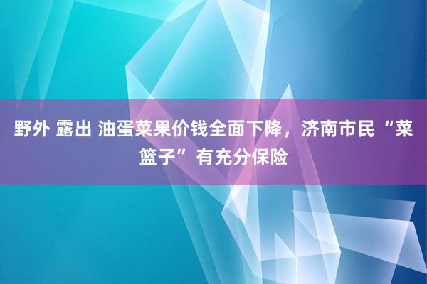 野外 露出 油蛋菜果价钱全面下降，济南市民 “菜篮子” 有充分保险