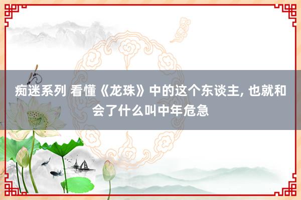 痴迷系列 看懂《龙珠》中的这个东谈主， 也就和会了什么叫中年危急