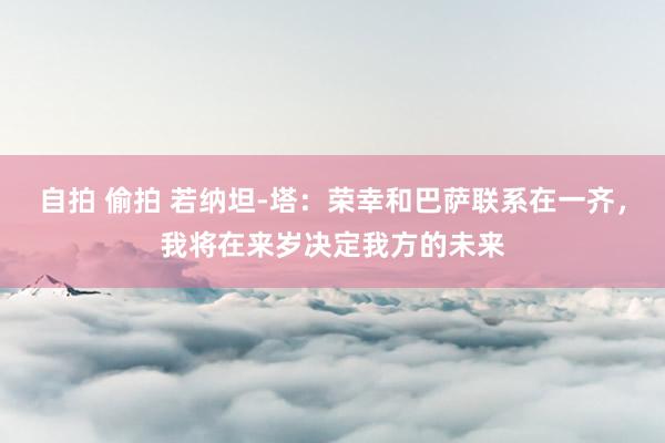 自拍 偷拍 若纳坦-塔：荣幸和巴萨联系在一齐，我将在来岁决定我方的未来