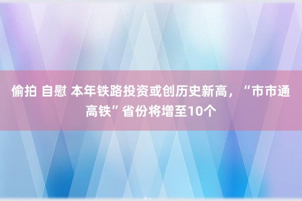 偷拍 自慰 本年铁路投资或创历史新高，“市市通高铁”省份将增至10个