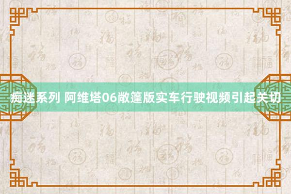 痴迷系列 阿维塔06敞篷版实车行驶视频引起关切