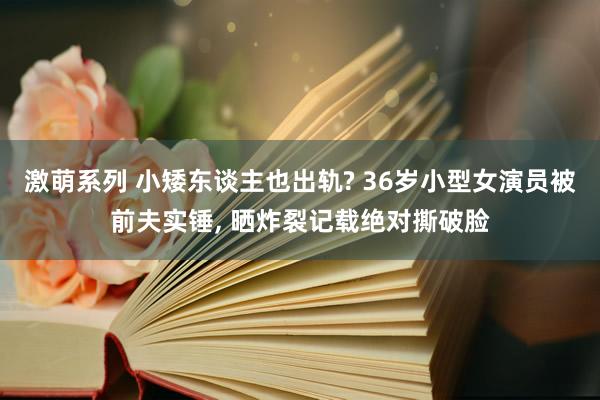 激萌系列 小矮东谈主也出轨? 36岁小型女演员被前夫实锤， 晒炸裂记载绝对撕破脸