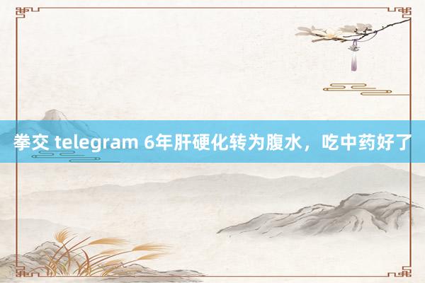 拳交 telegram 6年肝硬化转为腹水，吃中药好了