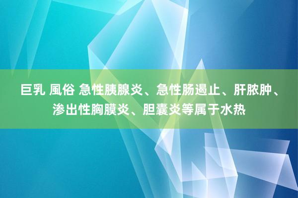 巨乳 風俗 急性胰腺炎、急性肠遏止、肝脓肿、渗出性胸膜炎、胆囊炎等属于水热