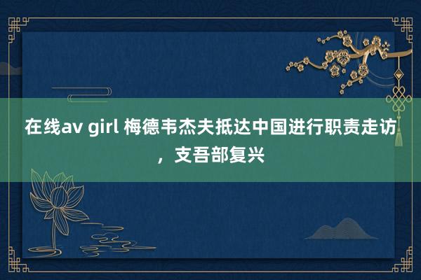 在线av girl 梅德韦杰夫抵达中国进行职责走访，支吾部复兴