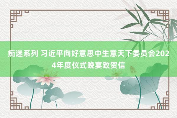 痴迷系列 习近平向好意思中生意天下委员会2024年度仪式晚宴致贺信