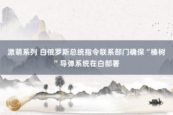 激萌系列 白俄罗斯总统指令联系部门确保“榛树”导弹系统在白部署