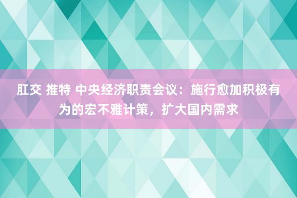 肛交 推特 中央经济职责会议：施行愈加积极有为的宏不雅计策，扩大国内需求