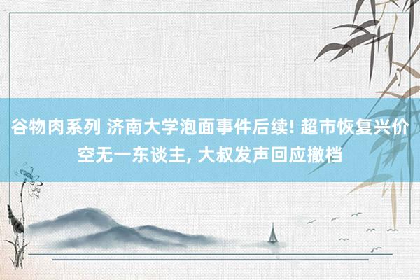 谷物肉系列 济南大学泡面事件后续! 超市恢复兴价空无一东谈主， 大叔发声回应撤档