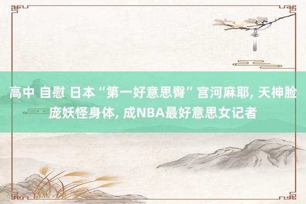 高中 自慰 日本“第一好意思臀”宫河麻耶， 天神脸庞妖怪身体， 成NBA最好意思女记者