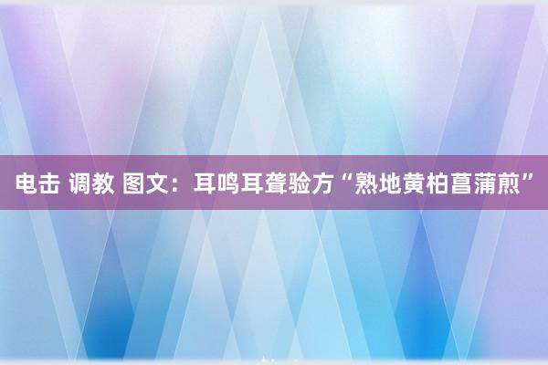 电击 调教 图文：耳鸣耳聋验方“熟地黄柏菖蒲煎”