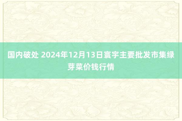 国内破处 2024年12月13日寰宇主要批发市集绿芽菜价钱行情