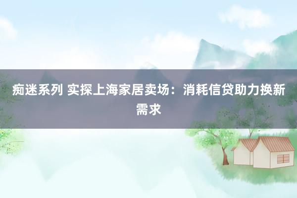 痴迷系列 实探上海家居卖场：消耗信贷助力换新需求