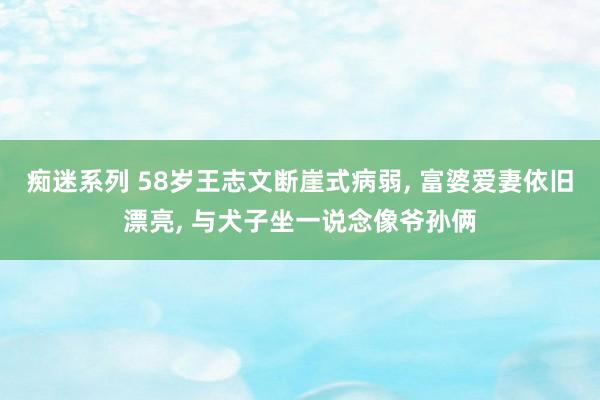 痴迷系列 58岁王志文断崖式病弱， 富婆爱妻依旧漂亮， 与犬子坐一说念像爷孙俩