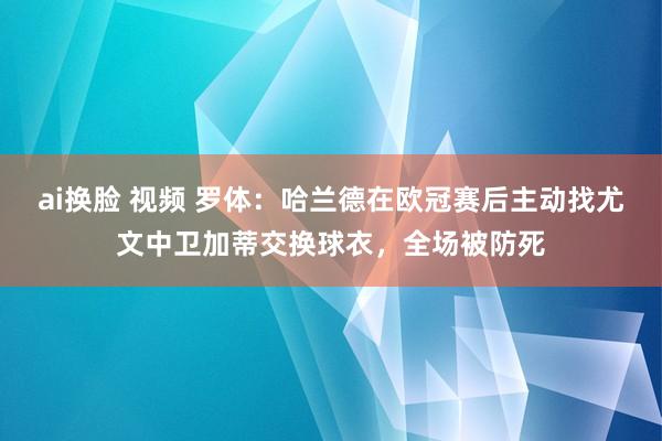 ai换脸 视频 罗体：哈兰德在欧冠赛后主动找尤文中卫加蒂交换球衣，全场被防死