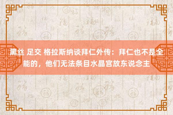 黑丝 足交 格拉斯纳谈拜仁外传：拜仁也不是全能的，他们无法条目水晶宫放东说念主