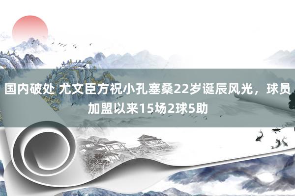 国内破处 尤文臣方祝小孔塞桑22岁诞辰风光，球员加盟以来15场2球5助