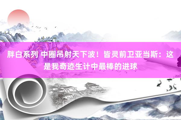 胖白系列 中圈吊射天下波！皆灵前卫亚当斯：这是我奇迹生计中最棒的进球