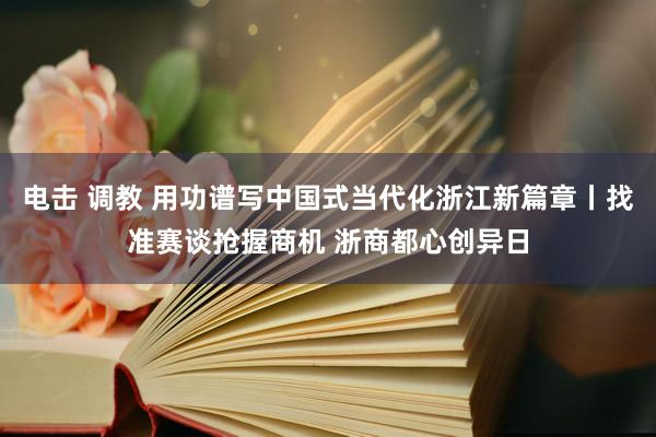 电击 调教 用功谱写中国式当代化浙江新篇章丨找准赛谈抢握商机 浙商都心创异日