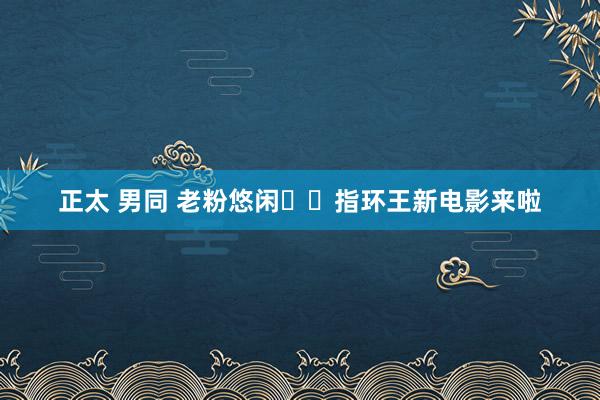 正太 男同 老粉悠闲♥️指环王新电影来啦