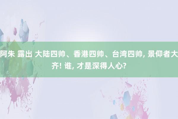 阿朱 露出 大陆四帅、香港四帅、台湾四帅， 景仰者大齐! 谁， 才是深得人心?