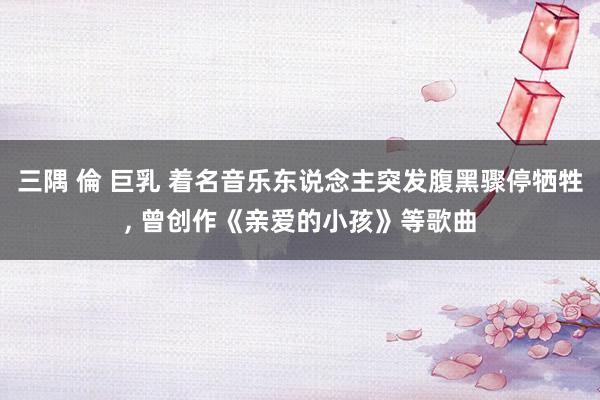 三隅 倫 巨乳 着名音乐东说念主突发腹黑骤停牺牲， 曾创作《亲爱的小孩》等歌曲