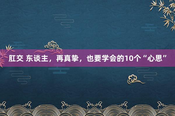 肛交 东谈主，再真挚，也要学会的10个“心思”