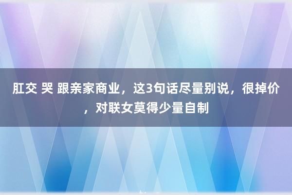 肛交 哭 跟亲家商业，这3句话尽量别说，很掉价，对联女莫得少量自制