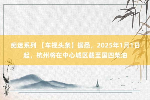 痴迷系列 【车视头条】据悉，2025年1月1日起，杭州将在中心城区截至国四柴油