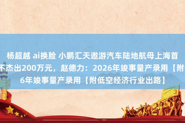 杨超越 ai换脸 小鹏汇天遨游汽车陆地航母上海首飞顺利！单台售价不杰出200万元，赵德力：2026年竣事量产录用【附低空经济行业出路】