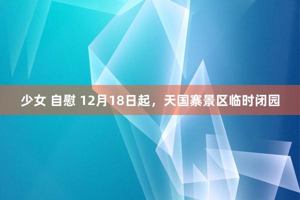 少女 自慰 12月18日起，天国寨景区临时闭园