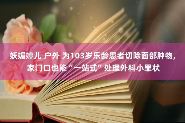 妖媚婷儿 户外 为103岁乐龄患者切除面部肿物， 家门口也能“一站式”处理外科小罪状