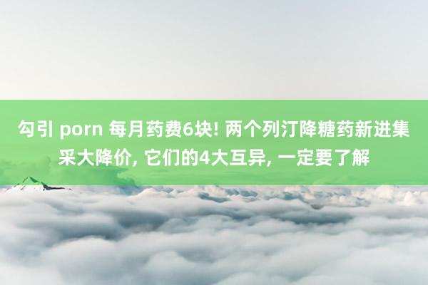 勾引 porn 每月药费6块! 两个列汀降糖药新进集采大降价， 它们的4大互异， 一定要了解