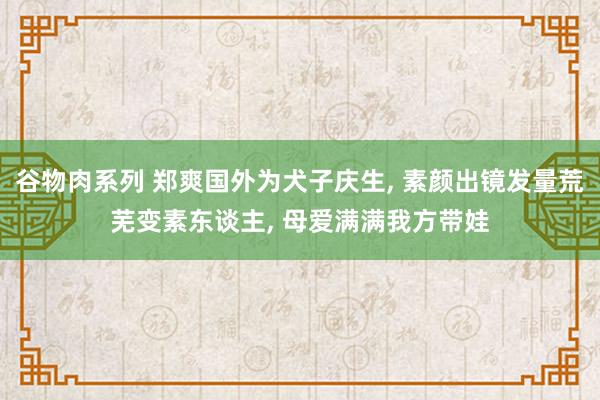 谷物肉系列 郑爽国外为犬子庆生， 素颜出镜发量荒芜变素东谈主， 母爱满满我方带娃