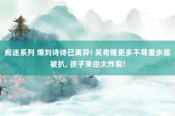 痴迷系列 爆刘诗诗已离异! 吴奇隆更多不尊重步履被扒， 孩子来由太炸裂!