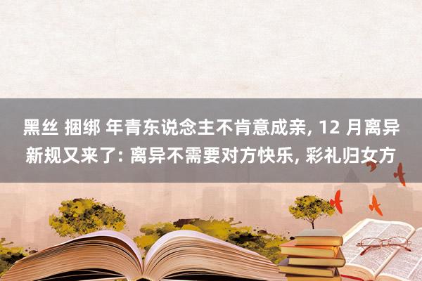 黑丝 捆绑 年青东说念主不肯意成亲， 12 月离异新规又来了: 离异不需要对方快乐， 彩礼归女方